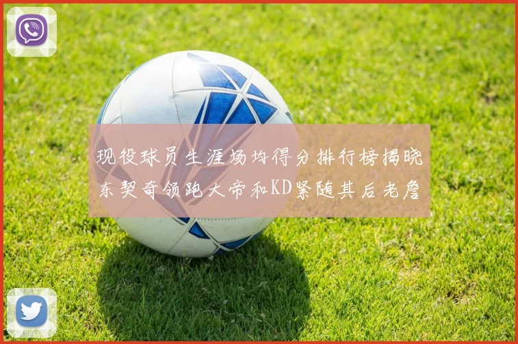 现役球员生涯场均得分排行榜揭晓东契奇领跑大帝和KD紧随其后老詹位居第四