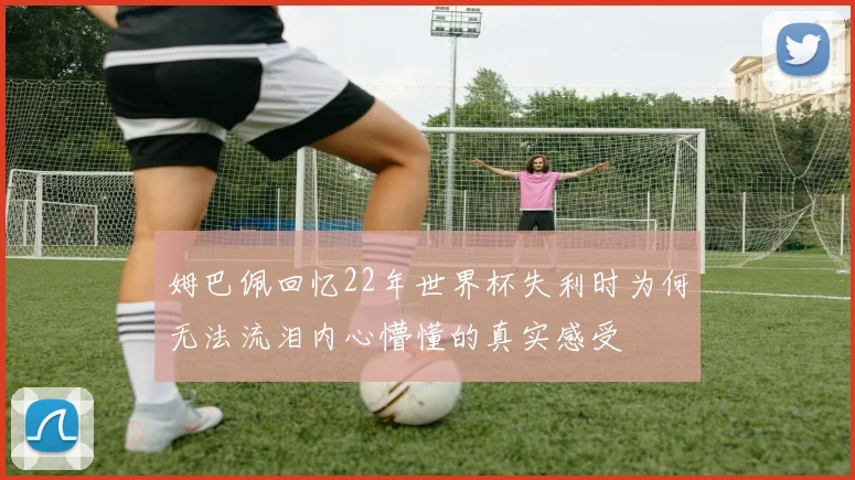 姆巴佩回忆22年世界杯失利时为何无法流泪内心懵懂的真实感受
