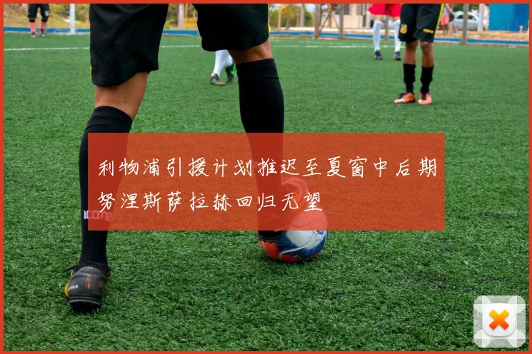 利物浦引援计划推迟至夏窗中后期努涅斯萨拉赫回归无望