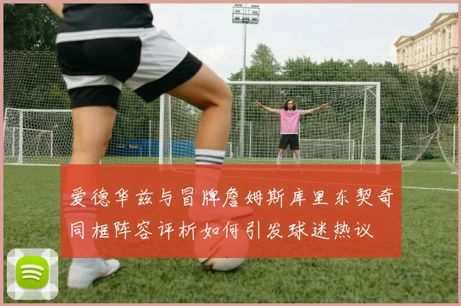 爱德华兹与冒牌詹姆斯库里东契奇同框阵容评析如何引发球迷热议