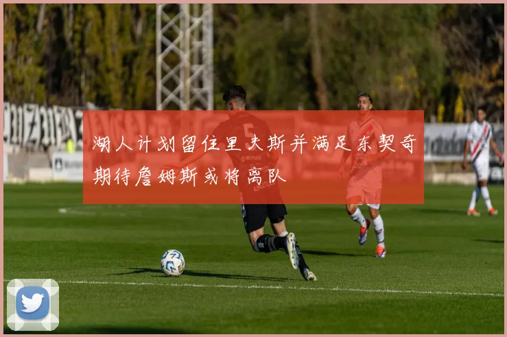 湖人计划留住里夫斯并满足东契奇期待詹姆斯或将离队