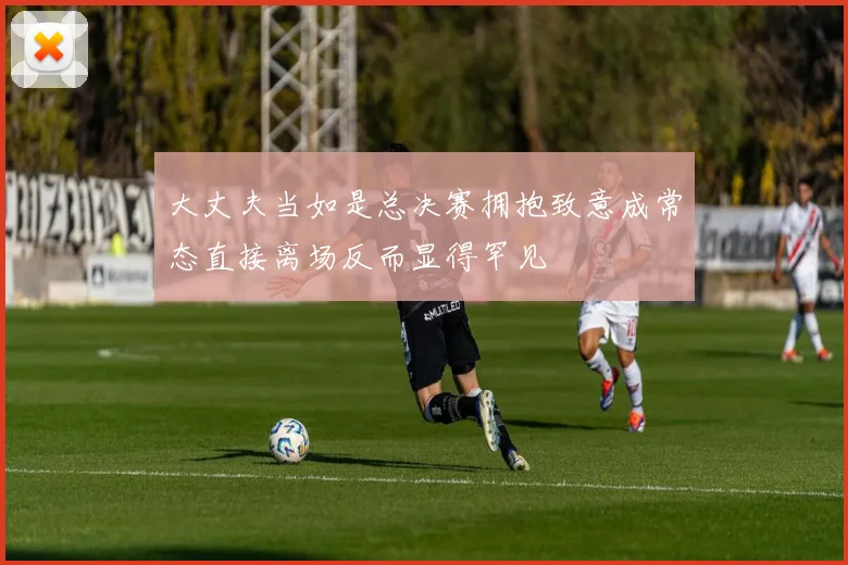 大丈夫当如是总决赛拥抱致意成常态直接离场反而显得罕见