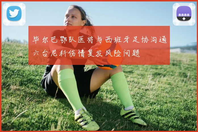 毕尔巴鄂队医将与西班牙足协沟通六台尼科伤情复发风险问题